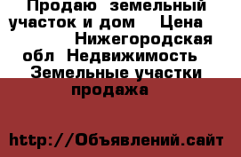 Продаю  земельный участок и дом  › Цена ­ 500 000 - Нижегородская обл. Недвижимость » Земельные участки продажа   